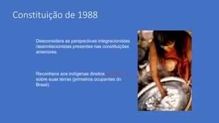 Constituição de 1988
Desconsidera as perspectivas integracionistas
/assimilacionistas presentes nas constituições
anteriores.
Reconhece aos indígenas direitos originários
sobre suas terras (primeiros ocupantes do
Brasil)
 