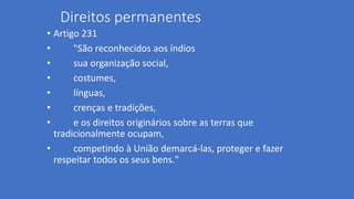 Direitos permanentes
• Artigo 231
• "São reconhecidos aos índios
• sua organização social,
• costumes,
• línguas,
• crenças e tradições,
• e os direitos originários sobre as terras que
tradicionalmente ocupam,
• competindo à União demarcá-las, proteger e fazer
respeitar todos os seus bens."
 