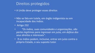 Direitos protegidos
• A União deve proteger esses direitos
• Não se fala em tutela, em órgão indigenista ou em
incapacidade dos índios.
• Artigo 232
• “Os índios, suas comunidades e organizações, são
partes legítimas para ingressar em juízo, em defesa dos
seus direitos e interesses".
• os índios podem, inclusive, entrar em juízo contra o
próprio Estado, o seu suposto tutor.
 