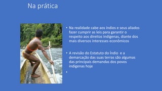 Na prática
• Na realidade cabe aos índios e seus aliados
fazer cumprir as leis para garantir o
respeito aos direitos indígenas, diante dos
mais diversos interesses econômicos
• A revisão do Estatuto do Índio e a
demarcação das suas terras são algumas
das principais demandas dos povos
indígenas hoje
•
 