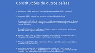 Constituições de outros países
• A Colômbia (1991) reconhece e protege a sua diversidade étnica e cultural
• O México (1992) assume que tem uma "composição pluricultural";
• O Paraguai (1992), além de reconhecer a existência dos povos indígenas, se declara
como um país pluricultural e bilíngüe, considerando as demais línguas patrimônio
cultural da Nação;
• O Peru (1993) admite como línguas oficiais, ao lado do castelhano, o quetchua, o
aimara e outras línguas "aborígenas";
• A Bolívia (1998), com sua maioria indígena, admite romper a tradição de silêncio
integracionista e se define como multiétnica e pluricultural.
• A Venezuela (1999) também reconheceu direitos específicos para povos indígenas
que vivem em seu território.
• No Equador, a Constituição de 1996 reconheceu o caráter “pluricultural e
multiétnico” do Estado, e a de 1998 destinou uma seção, no Capítulo “Dos direitos
coletivos”, aos “povos indígenas e negros ou afroequatorianos”.
 