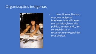 Organizações indígenas
• Nos últimos 30 anos,
os povos indígenas
brasileiros intensificaram
sua participação na vida
política, aumentando, em
conseqüência, o
reconhecimento geral dos
seus direitos.
 