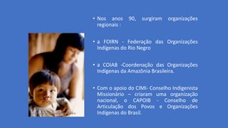 • Nos anos 90, surgiram organizações
regionais :
• a FOIRN - Federação das Organizações
Indígenas do Rio Negro
• a COIAB -Coordenação das Organizações
Indígenas da Amazônia Brasileira.
• Com o apoio do CIMI- Conselho Indigenista
Missionário – criaram uma organização
nacional, o CAPOIB - Conselho de
Articulação dos Povos e Organizações
Indígenas do Brasil.
 