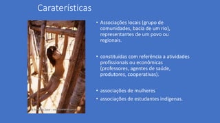 Caraterísticas
• Associações locais (grupo de
comunidades, bacia de um rio),
representantes de um povo ou
regionais.
• constituídas com referência a atividades
profissionais ou econômicas
(professores, agentes de saúde,
produtores, cooperativas).
• associações de mulheres
• associações de estudantes indígenas.
 