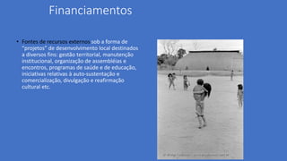 Financiamentos
• Fontes de recursos externos sob a forma de
“projetos” de desenvolvimento local destinados
a diversos fins: gestão territorial, manutenção
institucional, organização de assembléias e
encontros, programas de saúde e de educação,
iniciativas relativas à auto-sustentação e
comercialização, divulgação e reafirmação
cultural etc.
 