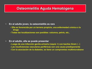• En el adulto joven, la osteomielitis es rara
- Ella es favorecida por un terreno propicio, una enfermedad crónica o la
droga
- Todas las localizaciones son posibles: columna, pelvis, etc..
• En el adulto, ella se puede presentar
- Luego de una infección genito-urinaria (raquis +) con bacilos Gram ( - )
- Las insuficiencias vasculares periféricas son una causa predisponente
- Con la asociación de la diabetes, se tiene un compromiso multimicrobiano
Osteomielitis Aguda HematógenaOsteomielitis Aguda Hematógena
 