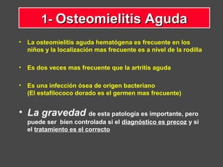 • La osteomielitis aguda hematógena es frecuente en los
niños y la localización mas frecuente es a nivel de la rodilla
• Es dos veces mas frecuente que la artritis aguda
• Es una infección ósea de origen bacteriano
(El estafilococo dorado es el germen mas frecuente)
• La gravedad de esta patología es importante, pero
puede ser bien controlada si el diagnóstico es precoz y si
el tratamiento es el correcto
1-1- Osteomielitis AgudaOsteomielitis Aguda
 
