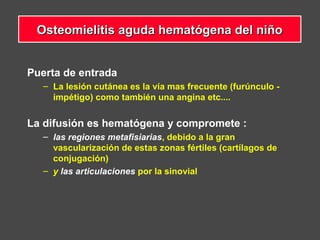 Puerta de entrada
– La lesión cutánea es la vía mas frecuente (furúnculo -
impétigo) como también una angina etc....
La difusión es hematógena y compromete :
– las regiones metafisiarias, debido a la gran
vascularización de estas zonas fértiles (cartílagos de
conjugación)
– y las articulaciones por la sinovial
Osteomielitis aguda hematógena del niñoOsteomielitis aguda hematógena del niño
 