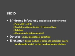 INICIO
• Síndrome infeccioso ligado a la bacteriemia
- Fiebre 39° - 40° C
- Escalofríos (bacteriemia)  Hemocultivos
- Cefaleas
- Alteración del estado general
• Dolores vivos, localizados, pulsátiles
• El examen busca evaluar el dolor a la palpación suave,
en el estado inicial no hay muchos signos clínicos
 