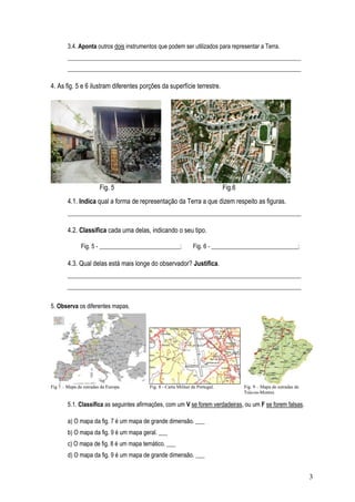 3.4. Aponta outros dois instrumentos que podem ser utilizados para representar a Terra.
        ______________________________________________________________________________
        ______________________________________________________________________________

4. As fig. 5 e 6 ilustram diferentes porções da superfície terrestre.




                        Fig. 5                                                 Fig.6
        4.1. Indica qual a forma de representação da Terra a que dizem respeito as figuras.
        ______________________________________________________________________________

        4.2. Classifica cada uma delas, indicando o seu tipo.

               Fig. 5 - ___________________________;            Fig. 6 - _____________________________;

        4.3. Qual delas está mais longe do observador? Justifica.
        ______________________________________________________________________________
        ______________________________________________________________________________

5. Observa os diferentes mapas.




Fig 7 – Mapa de estradas da Europa       Fig. 8 - Carta Militar de Portugal.           Fig. 9 – Mapa de estradas de
                                                                                       Trás-os-Montes

        5.1. Classifica as seguintes afirmações, com um V se forem verdadeiras, ou um F se forem falsas.

        a) O mapa da fig. 7 é um mapa de grande dimensão. ___
        b) O mapa da fig. 9 é um mapa geral. ___
        c) O mapa de fig. 8 é um mapa temático. ___
        d) O mapa da fig. 9 é um mapa de grande dimensão. ___


                                                                                                                      3
 