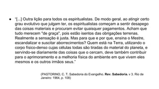 ● “[...] Outra lição para todos os espiritualistas. De modo geral, ao atingir certo
grau evolutivo que julgam ter, os espiritualistas começam a sentir desapego
das coisas materiais e procuram evitar quaisquer pagamentos. Acham que
tudo merecem "de graça", pois estão isentos das obrigações terrenas.
Realmente a sensação é justa. Mas para que e por que, ensina o Mestre,
escandalizar e suscitar aborrecimentos? Quem está na Terra, utilizando o
corpo físico-denso cujas células todas são tiradas do material do planeta, e
servindo-se diariamente das coisas que o cercam, deve também contribuir
para o aprimoramento e a melhoria física do ambiente em que vivem eles
mesmos e os outros irmãos seus.”
(PASTORINO, C. T. Sabedoria do Evangelho. Rev. Sabedoria. v 3. Rio de
Janeiro: 1964, p. 108)
 