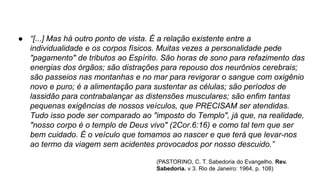 ● “[...] Mas há outro ponto de vista. É a relação existente entre a
individualidade e os corpos físicos. Muitas vezes a personalidade pede
"pagamento" de tributos ao Espírito. São horas de sono para refazimento das
energias dos órgãos; são distrações para repouso dos neurônios cerebrais;
são passeios nas montanhas e no mar para revigorar o sangue com oxigênio
novo e puro; é a alimentação para sustentar as células; são períodos de
lassidão para contrabalançar as distensões musculares; são enfim tantas
pequenas exigências de nossos veículos, que PRECISAM ser atendidas.
Tudo isso pode ser comparado ao "imposto do Templo", já que, na realidade,
"nosso corpo é o templo de Deus vivo" (2Cor.6:16) e como tal tem que ser
bem cuidado. É o veículo que tomamos ao nascer e que terá que levar-nos
ao termo da viagem sem acidentes provocados por nosso descuido.”
(PASTORINO, C. T. Sabedoria do Evangelho. Rev.
Sabedoria. v 3. Rio de Janeiro: 1964, p. 108)
 