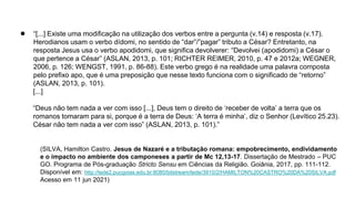 ● “[...] Existe uma modificação na utilização dos verbos entre a pergunta (v.14) e resposta (v.17).
Herodianos usam o verbo dídomi, no sentido de “dar”/”pagar” tributo a César? Entretanto, na
resposta Jesus usa o verbo apodidomi, que significa devolverer: “Devolvei (apodidomi) a César o
que pertence a César” (ASLAN, 2013, p. 101; RICHTER REIMER, 2010, p. 47 e 2012a; WEGNER,
2006, p. 126; WENGST, 1991, p. 86-88). Este verbo grego é na realidade uma palavra composta
pelo prefixo apo, que é uma preposição que nesse texto funciona com o significado de “retorno”
(ASLAN, 2013, p. 101).
[...]
“Deus não tem nada a ver com isso [...], Deus tem o direito de ‘receber de volta’ a terra que os
romanos tomaram para si, porque é a terra de Deus: ‘A terra é minha’, diz o Senhor (Levítico 25.23).
César não tem nada a ver com isso” (ASLAN, 2013, p. 101).”
(SILVA, Hamilton Castro. Jesus de Nazaré e a tributação romana: empobrecimento, endividamento
e o impacto no ambiente dos camponeses a partir de Mc 12,13-17. Dissertação de Mestrado – PUC
GO. Programa de Pós-graduação Stricto Sensu em Ciências da Religião. Goiânia, 2017, pp. 111-112.
Disponível em: http://tede2.pucgoias.edu.br:8080/bitstream/tede/3910/2/HAMILTON%20CASTRO%20DA%20SILVA.pdf
Acesso em 11 jun 2021)
 