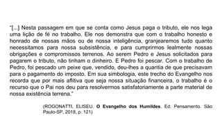 “[...] Nesta passagem em que se conta como Jesus paga o tributo, ele nos lega
uma lição de fé no trabalho. Ele nos demonstra que com o trabalho honesto e
honrado de nossas mãos ou de nossa inteligência, granjearemos tudo quanto
necessitamos para nossa subsistência, e para cumprirmos lealmente nossas
obrigações e compromissos terrenos. Ao serem Pedro e Jesus solicitados para
pagarem o tributo, não tinham o dinheiro. E Pedro foi pescar. Com o trabalho de
Pedro, foi pescado um peixe que, vendido, deu-lhes a quantia de que precisavam
para o pagamento do imposto. Em sua simbologia, este trecho do Evangelho nos
recorda que por mais aflitiva que seja nossa situação financeira, o trabalho é o
recurso que o Pai nos deu para resolvermos satisfatoriamente a parte material de
nossa existência terrena.”
(ROGONATTI, ELISEU. O Evangelho dos Humildes. Ed. Pensamento. São
Paulo-SP, 2018, p. 121)
 