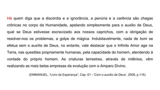 Há quem diga que a discórdia e a ignorância, a penúria e a carência são chagas
crônicas no corpo da Humanidade, apelando simplesmente para o auxilio de Deus,
qual se Deus estivesse escravizado aos nossos caprichos, com a obrigação de
resolver-nos os problemas, a golpe de mágica. Indubitavelmente, nada de bom se
efetua sem o auxílio de Deus, no entanto, vale destacar que o Infinito Amor age na
Terra, nas questões propriamente humanas, pela capacidade do homem, atendendo à
vontade do próprio homem. As criaturas terrestres, através de milênios, vêm
realizando as mais belas empresas da evolução com o Amparo Divino.
(EMMANUEL, “Livro da Esperança”, Cap. 61 - ‘Com o auxílio de Deus’, 2008, p.116)
 