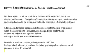 CONVITE À TOLERÂNCIA (Joanna de Ângelis – por Divaldo Franco)
Também a gota de leite e o bálsamo medicamentoso, o trapo e a moeda
singela, o alfabeto e o Evangelho ofertados lentamente aos que transitam pelos
caminhos do mundo, de pequena monta, são essenciais à felicidade de todos.
A tolerância, também, aplicada indistintamente entre todos e em qualquer
lugar, é lição viva de fé e elevação, que não pode ser desdenhada.
Tolerar, no entanto, não significa conivir.
Desculpar o erro não é concordar com ele.
Entender e perdoar a ofensa, não representa ratificá-la.
Indispensável, não entrar em área de atrito, quando podes contornar o mal
aparente a favor do bem real.
2/3
 