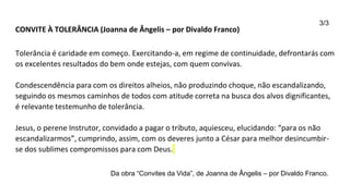CONVITE À TOLERÂNCIA (Joanna de Ângelis – por Divaldo Franco)
Tolerância é caridade em começo. Exercitando-a, em regime de continuidade, defrontarás com
os excelentes resultados do bem onde estejas, com quem convivas.
Condescendência para com os direitos alheios, não produzindo choque, não escandalizando,
seguindo os mesmos caminhos de todos com atitude correta na busca dos alvos dignificantes,
é relevante testemunho de tolerância.
Jesus, o perene Instrutor, convidado a pagar o tributo, aquiesceu, elucidando: “para os não
escandalizarmos”, cumprindo, assim, com os deveres junto a César para melhor desincumbir-
se dos sublimes compromissos para com Deus.
Da obra “Convites da Vida”, de Joanna de Ângelis – por Divaldo Franco.
3/3
 