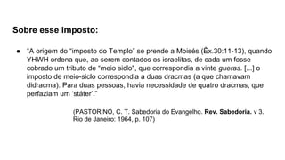 Sobre esse imposto:
● “A origem do “imposto do Templo” se prende a Moisés (Êx.30:11-13), quando
YHWH ordena que, ao serem contados os israelitas, de cada um fosse
cobrado um tributo de “meio siclo", que correspondia a vinte gueras. [...] o
imposto de meio-siclo correspondia a duas dracmas (a que chamavam
didracma). Para duas pessoas, havia necessidade de quatro dracmas, que
perfaziam um ‘státer’.”
(PASTORINO, C. T. Sabedoria do Evangelho. Rev. Sabedoria. v 3.
Rio de Janeiro: 1964, p. 107)
 