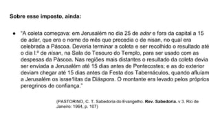 Sobre esse imposto, ainda:
● “A coleta começava: em Jerusalém no dia 25 de adar e fora da capital a 15
de adar, que era o nome do mês que precedia o de nisan, no qual era
celebrada a Páscoa. Deveria terminar a coleta e ser recolhido o resultado até
o dia l.º de nisan, na Sala do Tesouro do Templo, para ser usado com as
despesas da Páscoa. Nas regiões mais distantes o resultado da coleta devia
ser enviada a Jerusalém até 15 dias antes de Pentecostes; e as do exterior
deviam chegar até 15 dias antes da Festa dos Tabernáculos, quando afluíam
a Jerusalém os israe1itas da Diáspora. O montante era levado pelos próprios
peregrinos de confiança.”
(PASTORINO, C. T. Sabedoria do Evangelho. Rev. Sabedoria. v 3. Rio de
Janeiro: 1964, p. 107)
 