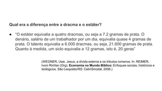 Qual era a diferença entre a dracma e o estáter?
● “O estáter equivalia a quatro dracmas, ou seja a 7.2 gramas de prata. O
denário, salário de um trabalhador por um dia, equivalia quase 4 gramas de
prata. O talento equivalia a 6.000 dracmas, ou seja, 21.600 gramas de prata.
Quanto à medida, um siclo equivalia a 12 gramas, isto é, 20 geras”
(WEGNER, Uwe. Jesus, a dívida externa e os tributos romanos. In: REIMER,
Ivoni Richter (Org). Economia no Mundo Bíblico: Enfoques sociais, históricos e
teológicos. São Leopoldo/RS: CebiSinodal, 2006.)
 