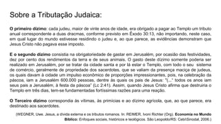 Sobre a Tributação Judaica:
O primeiro dízimo: cada judeu, maior de vinte anos de idade, era obrigado a pagar ao Templo um tributo
anual correspondente a duas dracmas, conforme previsto em Êxodo 30:13, não importando, neste caso,
em qual lugar do mundo estivesse residindo o judeu e, ao que parece, as evidências demonstram que
Jesus Cristo não pagava esse imposto.
E o segundo dízimo consistia na obrigatoriedade de gastar em Jerusalém, por ocasião das festividades,
dez por cento dos rendimentos da terra e de seus animais. O gasto deste dízimo somente poderia ser
realizado em Jerusalém, por se tratar da cidade santa e por lá estar o Templo, com todo o seu sistema
de comércio, geralmente de propriedade dos sacerdotes, que se valiam da presença maciça de judeus,
os quais davam à cidade um impulso econômico de proporções impressionantes, pois, na celebração da
páscoa, iam a Jerusalém 600.000 pessoas, dentre às quais os pais de Jesus: "(...“ todos os anos iam
seus pais a Jerusalém, à festa da páscoa” (Lc 2:41). Assim, quando Jesus Cristo afirma que destruiria o
Templo em três dias, tem-se fundamentadas fortíssimas razões para uma reação.
O Terceiro dízimo correspondia às vítimas, às primícias e ao dízimo agrícola, que, ao que parece, era
destinado aos sacerdotes.
(WEGNER, Uwe. Jesus, a dívida externa e os tributos romanos. In: REIMER, Ivoni Richter (Org). Economia no Mundo
Bíblico: Enfoques sociais, históricos e teológicos. São Leopoldo/RS: CebiSinodal, 2006.)
 