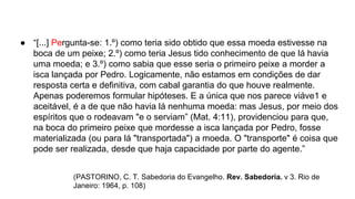 ● “[...] Pergunta-se: 1.º) como teria sido obtido que essa moeda estivesse na
boca de um peixe; 2.º) como teria Jesus tido conhecimento de que lá havia
uma moeda; e 3.º) como sabia que esse seria o primeiro peixe a morder a
isca lançada por Pedro. Logicamente, não estamos em condições de dar
resposta certa e definitiva, com cabal garantia do que houve realmente.
Apenas poderemos formular hipóteses. E a única que nos parece viáve1 e
aceitável, é a de que não havia lá nenhuma moeda: mas Jesus, por meio dos
espíritos que o rodeavam "e o serviam” (Mat. 4:11), providenciou para que,
na boca do primeiro peixe que mordesse a isca lançada por Pedro, fosse
materializada (ou para lá "transportada") a moeda. O "transporte" é coisa que
pode ser realizada, desde que haja capacidade por parte do agente.”
(PASTORINO, C. T. Sabedoria do Evangelho. Rev. Sabedoria. v 3. Rio de
Janeiro: 1964, p. 108)
 