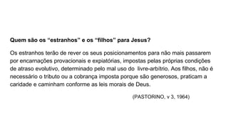 Quem são os “estranhos” e os “filhos” para Jesus?
Os estranhos terão de rever os seus posicionamentos para não mais passarem
por encarnações provacionais e expiatórias, impostas pelas próprias condições
de atraso evolutivo, determinado pelo mal uso do livre-arbítrio. Aos filhos, não é
necessário o tributo ou a cobrança imposta porque são generosos, praticam a
caridade e caminham conforme as leis morais de Deus.
(PASTORINO, v 3, 1964)
 
