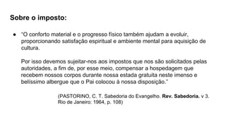 Sobre o imposto:
● “O conforto material e o progresso físico também ajudam a evoluir,
proporcionando satisfação espiritual e ambiente mental para aquisição de
cultura.
Por isso devemos sujeitar-nos aos impostos que nos são solicitados pelas
autoridades, a fim de, por esse meio, compensar a hospedagem que
recebem nossos corpos durante nossa estada gratuita neste imenso e
belíssimo albergue que o Pai colocou à nossa disposição.”
(PASTORINO, C. T. Sabedoria do Evangelho. Rev. Sabedoria. v 3.
Rio de Janeiro: 1964, p. 108)
 