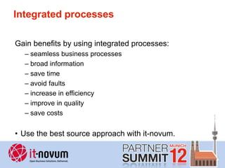 Integrated processes

Gain benefits by using integrated processes:
  – seamless business processes
  – broad information
  – save time
  – avoid faults
  – increase in efficiency
  – improve in quality
  – save costs


• Use the best source approach with it-novum.
 
