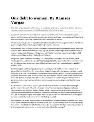 Our debt to women. By Ramses
Vargas
The debt of our society with women is an ethical and moral imperative, before which we
can not resign ourselves to isolated quotas or affirmative actions.
Our countryhas had balancesinred,since itiscalled Colombia,withmanysectorsof whatwe call
society:withthe regions,withethnicminorities,withscience,withlowerincome strata,withhealthand
educationbutwitheverything,foreverythingandespecially,withwomen.
Whereveryoulook,there isno figure thatservestomake up the imbalance againstwomen.Noristhere
publicpolicythathassubstantiallyservedtohelpmatchthe accounts.
Advanceshave been,of course,butthe balance persistsandismore noticeablewhenlookingatthe cold
statisticsof the labormarketwhere the wage gap is25 percent,somethingthatcountswhenlookingat
income ina countrythat has gone fillingwomenwithheadof household:accordingtothe Dane,of 22
millionwomen,56percentcarry the burdenof the home.
The general figuressummarizeeverything.The EmploymentService of the Ministryof Labor,which
mustbe believed,saythatinthe overall rate of participationof the labormarket(64.7 percent),women
are at a disadvantage:54.9 percentagainst75 percent.percentof men -measure betweenMay2015
and April 2016-.
On the same path are the comparative ratesof unemployment:thatof them, inthe order of 11.8
percent,farfrom thatof men(6.7 percent).Andthe gap isdeepenedinyoungwomenwhocanexceed
20 percent,a fact that can not be takenlightlybythe vulnerabilitytowhichisexposedapopulationthat
justentersthe worldof work,includingmenof lessthan25 years.In those figures,some analystshave
foundthat there isa backgroundthat skewsthe participationof women.Theycoverthe provisionof
personnel,thisisrecruitmentandselection;promotion,traininganddevelopmentandperformance
evaluation.
But the biasesinlaborhave,inaddition,otherfacetsthatreflectthe divisionof laboraccordingto
gender:forthemthe workof health,education,trade,financialsector,care of people andbeauty
rooms,where sevenoutof tenworkerstheyare women.Forthemactivitiesassociatedwithmuscle:
constructionandminingandtransportation,forexample.Theyare alsoat a disadvantage whenlooking
for a job:it takesan average of three weeksmore (19.3) than men.Andinmuch more disadvantage are
our rural womenwhomustwaitupto five monthstoget hooked.
Perhapswhere the weightof the legislatorinfavorof womenhasbeenmore noticeable hasbeeninthe
lawof quotas(Law581 of 2000) that mandatesthatat least30 percentof positionsatdifferentlevelsbe
for women,amandate that Itis fulfilledbyfortune.Butdoesasocietythatclaims to be inclusive have to
distribute accesstopublicservice bygenderandnotbyskillsandknowledge?
 