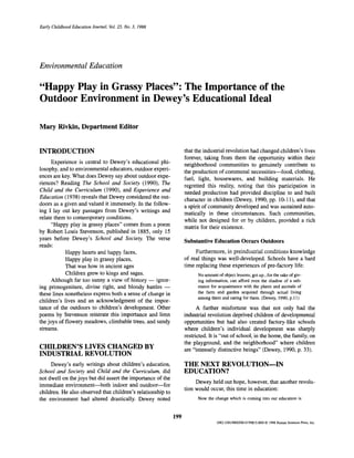Early Childhood Education Journal, Vol. 25, No. 3, 1998




Environmental Education

"Happy Play in Grassy Places": The Importance of the
Outdoor Environment in Dewey's Educational Ideal

Mary Rivkin, Department Editor


INTRODUCTION                                                       that the industrial revolution had changed children's lives
                                                                   forever, taking from them the opportunity within their
      Experience is central to Dewey's educational phi-            neighborhood communities to genuinely contribute to
losophy, and to environmental educators, outdoor experi-           the production of communal necessities—food, clothing,
ences are key. What does Dewey say about outdoor expe-             fuel, light, housewares, and building materials. He
riences? Reading The School and Society (1990), The                regretted this reality, noting that this participation in
Child and the Curriculum (1990), and Experience and
                                                                   needed production had provided discipline to and built
Education (1938) reveals that Dewey considered the out-            character in children (Dewey, 1990, pp. 10-11), and that
doors as a given and valued it immensely. In the follow-           a spirit of community developed and was sustained auto-
ing I lay out key passages from Dewey's writings and               matically in these circumstances. Such communities,
relate them to contemporary conditions.
                                                                   while not designed for or by children, provided a rich
      "Happy play in grassy places" comes from a poem              matrix for their existence.
by Robert Louis Stevenson, published in 1885, only 15
years before Dewey's School and Society. The verse                 Substantive Education Occurs Outdoors
reads:
            Happy hearts and happy faces,                               Furthermore, in preindustrial conditions knowledge
            Happy play in grassy places,                           of real things was well-developed. Schools have a hard
            That was how in ancient ages                           time replacing these experiences of pre-factory life:
            Children grew to kings and sages.                            No amount of object lessons, got up...for the sake of giv-
      Although far too sunny a view of history — ignor-                  ing information, can afford even the shadow of a sub-
ing primogeniture, divine right, and bloody battles —                    stance for acquaintance with the plants and animals of
these lines nonetheless express both a sense of change in                the farm and garden acquired through actual living
                                                                         among them and caring for them. (Dewey, 1990, p.l 1)
children's lives and an acknowledgment of the impor-
tance of the outdoors to children's development. Other                   A further misfortune was that not only had the
poems by Stevenson reiterate this importance and limn              industrial revolution deprived children of developmental
the joys of flowery meadows, climbable trees, and sandy            opportunities but had also created factory-like schools
streams.                                                           where children's individual development was sharply
                                                                   restricted. It is "out of school, in the home, the family, on
                                                                   the playground, and the neighborhood" where children
CHILDREN'S LIVES CHANGED BY                                        are "intensely distinctive beings" (Dewey, 1990, p. 33).
INDUSTRIAL REVOLUTION
     Dewey's early writings about children's education,            THE NEXT REVOLUTION—IN
School and Society and Child and the Curriculum, did               EDUCATION?
not dwell on the joys but did assert the importance of the
                                                                        Dewey held out hope, however, that another revolu-
immediate environment—both indoor and outdoor—for
                                                                   tion would occur, this time in education:
children. He also observed that children's relationship to
the environment had altered drastically. Dewey noted                     Now the change which is coming into our education is



                                                             199
                                                                                   1082-330l/98/0300-0199$15.00/0 O 1998 Human Sciences Press, Inc.
 