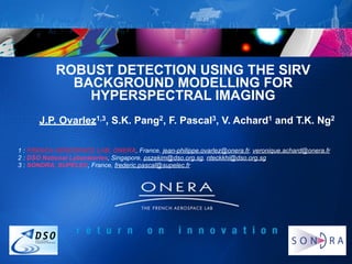 ROBUST DETECTION USING THE SIRV
             BACKGROUND MODELLING FOR
               HYPERSPECTRAL IMAGING
      J.P. Ovarlez1,3, S.K. Pang2, F. Pascal3, V. Achard1 and T.K. Ng2

1 : FRENCH AEROSPACE LAB, ONERA, France, jean-philippe.ovarlez@onera.fr, veronique.achard@onera.fr
2 : DSO National Laboratories, Singapore, pszekim@dso.org.sg, nteckkhi@dso.org.sg
3 : SONDRA, SUPELEC, France, frederic.pascal@supelec.fr




                        THE SIRV MODELLING FOR DETECTION AND
                                 ESTIMATION PROBLEMS
                                       Jean-Philippe OVARLEZ (ONERA & SONDRA)                    1
        CONTEXT OF THE PROBLEM                  NOISE MODELLING WITH SIRV                 CHANGE DETECTION
 
