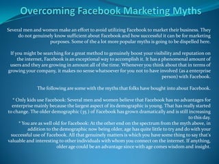 Several men and women make an effort to avoid utilizing Facebook to market their business. They
     do not genuinely know sufficient about Facebook and how successful it can be for marketing
                   purposes. Some of the a lot more popular myths is going to be dispelled here.

 If you might be searching for a great method to genuinely boost your visibility and reputation on
     the internet, Facebook is an exceptional way to accomplish it. It has a phenomenal amount of
 users and they are growing in amount all of the time. Whenever you think about that in terms of
growing your company, it makes no sense whatsoever for you not to have involved (as a enterprise
                                                                             person) with Facebook.

              The following are some with the myths that folks have bought into about Facebook.

  * Only kids use Facebook: Several men and women believe that Facebook has no advantages for
  enterprise mainly because the largest aspect of its demographic is young. That has really started
to change. The older demographic (35 ) of Facebook has grown dramatically and is still increasing
                                                                                         to this day.
     * You are as well old for Facebook: At the other end on the spectrum from the myth above, in
          addition to the demographic now being older, age has quite little to try and do with your
 successful use of Facebook. All that genuinely matters is which you have some thing to say that's
valuable and interesting to other individuals with whom you connect on the internet. If anything,
                         older age could be an advantage since with age comes wisdom and insight.
 