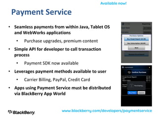 Payment Service
• Seamless payments from within Java, Tablet OS
  and WebWorks applications
   •   Purchase upgrades, premium content
• Simple API for developer to call transaction
  process
   •   Payment SDK now available
• Leverages payment methods available to user
   •   Carrier Billing, PayPal, Credit Card
• Apps using Payment Service must be distributed
  via BlackBerry App World
 