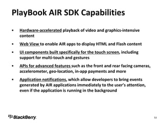 PlayBook AIR SDK Capabilities
•   Hardware-accelerated playback of video and graphics-intensive
    content
•   Web View to enable AIR apps to display HTML and Flash content
•   UI components built specifically for the touch screen, including
    support for multi-touch and gestures
•   APIs for advanced features such as the front and rear facing cameras,
    accelerometer, geo-location, in-app payments and more
•   Application notifications, which allow developers to bring events
    generated by AIR applications immediately to the user’s attention,
    even if the application is running in the background




                                                                            53
 