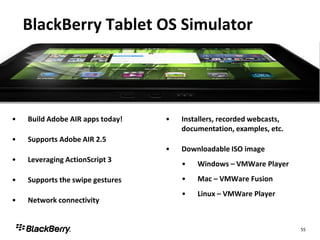 BlackBerry Tablet OS Simulator




•   Build Adobe AIR apps today!   •   Installers, recorded webcasts,
                                      documentation, examples, etc.
•   Supports Adobe AIR 2.5
                                  •   Downloadable ISO image
•   Leveraging ActionScript 3
                                      •   Windows – VMWare Player

•   Supports the swipe gestures       •   Mac – VMWare Fusion
                                      •   Linux – VMWare Player
•   Network connectivity


                                                                       55
 