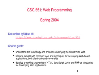 1
CSC 551: Web Programming
Spring 2004
See online syllabus at:
http://www.creighton.edu/~davereed/csc551
Course goals:
 understand the technology and protocols underlying the World Wide Web
 become familiar with common tools and techniques for developing Web-based
applications, both client-side and server-side
 develop a working knowledge of HTML, JavaScript, Java, and PHP as languages
for developing Web applications
 