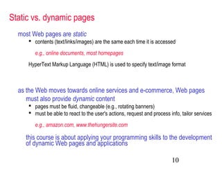 10
Static vs. dynamic pages
most Web pages are static
 contents (text/links/images) are the same each time it is accessed
e.g., online documents, most homepages
HyperText Markup Language (HTML) is used to specify text/image format
as the Web moves towards online services and e-commerce, Web pages
must also provide dynamic content
 pages must be fluid, changeable (e.g., rotating banners)
 must be able to react to the user's actions, request and process info, tailor services
e.g., amazon.com, www.thehungersite.com
this course is about applying your programming skills to the development
of dynamic Web pages and applications
 