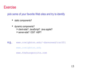 13
Exercise
pick some of your favorite Web sites and try to identify
 static components?
 dynamic components?
client-side? JavaScript? Java applet?
server-side? CGI? ASP?
e.g., www.creighton.edu/~davereed/csc551
www.creighton.edu
www.thehungersite.com
 