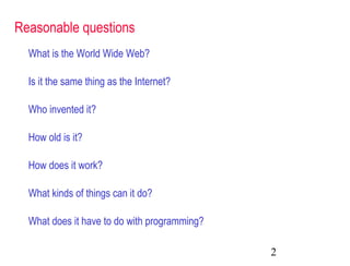2
Reasonable questions
What is the World Wide Web?
Is it the same thing as the Internet?
Who invented it?
How old is it?
How does it work?
What kinds of things can it do?
What does it have to do with programming?
 