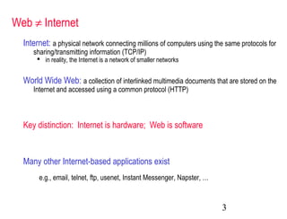 3
Web ≠ Internet
Internet: a physical network connecting millions of computers using the same protocols for
sharing/transmitting information (TCP/IP)
 in reality, the Internet is a network of smaller networks
World Wide Web: a collection of interlinked multimedia documents that are stored on the
Internet and accessed using a common protocol (HTTP)
e.g., email, telnet, ftp, usenet, Instant Messenger, Napster, …
Key distinction: Internet is hardware; Web is software
Many other Internet-based applications exist
 