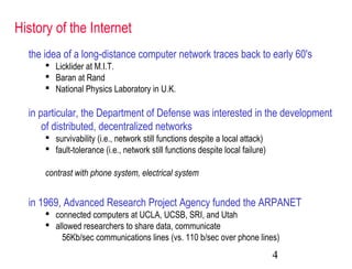 4
History of the Internet
the idea of a long-distance computer network traces back to early 60's
 Licklider at M.I.T.
 Baran at Rand
 National Physics Laboratory in U.K.
in particular, the Department of Defense was interested in the development
of distributed, decentralized networks
 survivability (i.e., network still functions despite a local attack)
 fault-tolerance (i.e., network still functions despite local failure)
contrast with phone system, electrical system
in 1969, Advanced Research Project Agency funded the ARPANET
 connected computers at UCLA, UCSB, SRI, and Utah
 allowed researchers to share data, communicate
56Kb/sec communications lines (vs. 110 b/sec over phone lines)
 