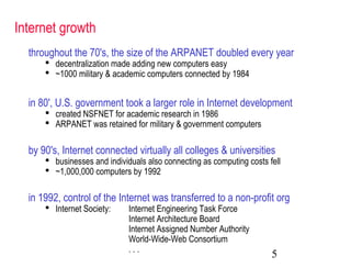 5
Internet growth
throughout the 70's, the size of the ARPANET doubled every year
 decentralization made adding new computers easy
 ~1000 military & academic computers connected by 1984
in 80', U.S. government took a larger role in Internet development
 created NSFNET for academic research in 1986
 ARPANET was retained for military & government computers
by 90's, Internet connected virtually all colleges & universities
 businesses and individuals also connecting as computing costs fell
 ~1,000,000 computers by 1992
in 1992, control of the Internet was transferred to a non-profit org
 Internet Society: Internet Engineering Task Force
Internet Architecture Board
Internet Assigned Number Authority
World-Wide-Web Consortium
. . .
 