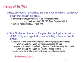 7
History of the Web
the idea of hypertext (cross-linked and inter-linked documents) traces back
to Vannevar Bush in the 1940's
 online hypertext systems began to be developed in 1960's
e.g., Andy van Dam's FRESS, Doug Englebert's NLS
 in 1987, Apple introduced HyperCard
in 1989, Tim Berners-Lee at the European Particle Physics Laboratory
(CERN) designed a hypertext system for linking documents over the
Internet
 designed a (Non-WYSIWYG) language for specifying document content
• which evolved into HyperText Markup Language (HTML)
 designed a protocol for downloading documents and interpreting the content
• which evolved into HyperText Transfer Protocol (HTTP)
 implemented the first browser -- text-based, no embedded media
the Web was born!
 