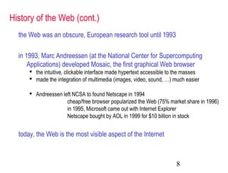 8
History of the Web (cont.)
the Web was an obscure, European research tool until 1993
in 1993, Marc Andreessen (at the National Center for Supercomputing
Applications) developed Mosaic, the first graphical Web browser
 the intuitive, clickable interface made hypertext accessible to the masses
 made the integration of multimedia (images, video, sound, …) much easier
 Andreessen left NCSA to found Netscape in 1994
cheap/free browser popularized the Web (75% market share in 1996)
in 1995, Microsoft came out with Internet Explorer
Netscape bought by AOL in 1999 for $10 billion in stock
today, the Web is the most visible aspect of the Internet
 