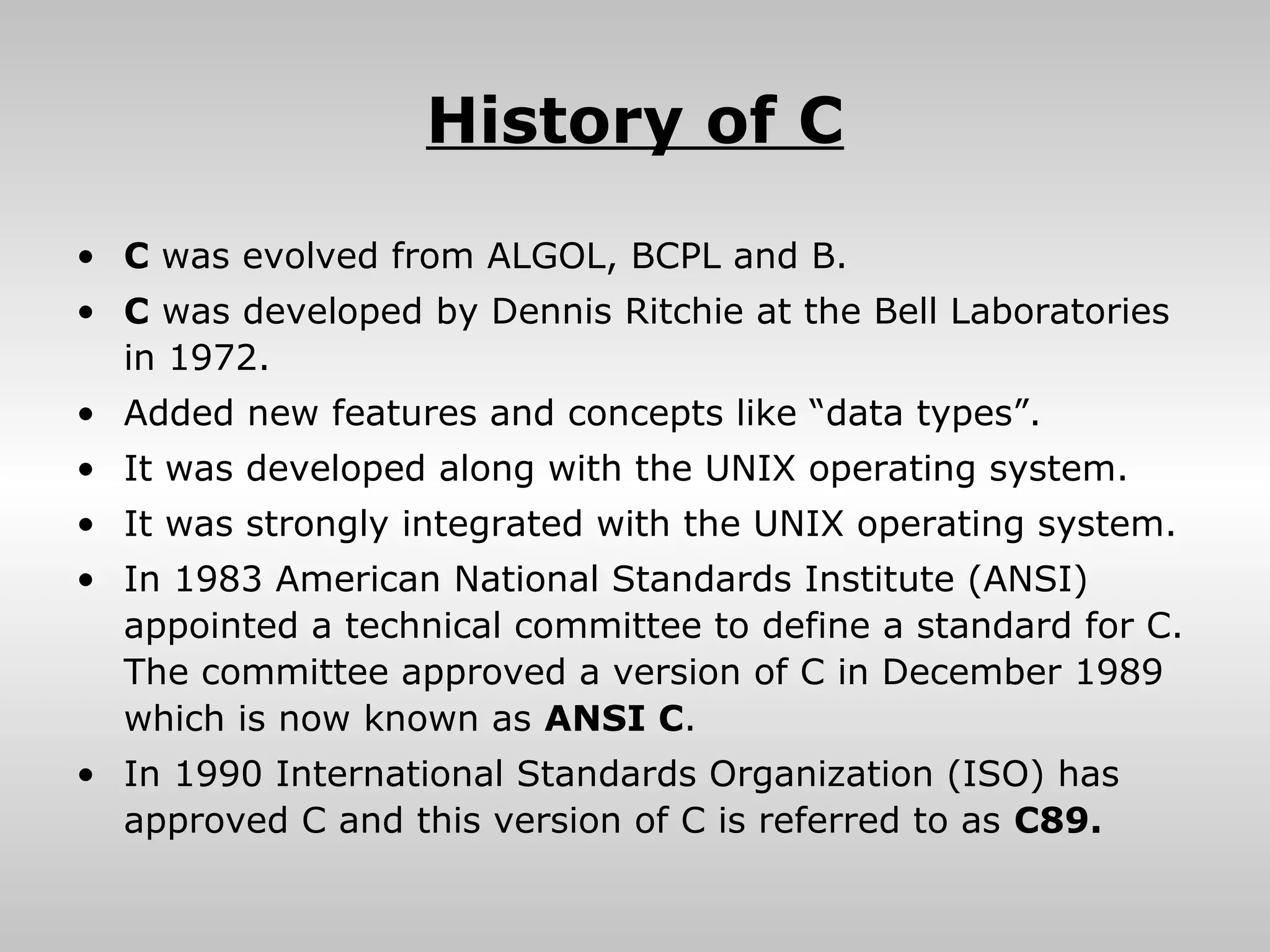 History of C
• C was evolved from ALGOL, BCPL and B.
• C was developed by Dennis Ritchie at the Bell Laboratories
  in 1972.
• Added new features and concepts like “data types”.
• It was developed along with the UNIX operating system.
• It was strongly integrated with the UNIX operating system.
• In 1983 American National Standards Institute (ANSI)
  appointed a technical committee to define a standard for C.
  The committee approved a version of C in December 1989
  which is now known as ANSI C.
• In 1990 International Standards Organization (ISO) has
  approved C and this version of C is referred to as C89.
 