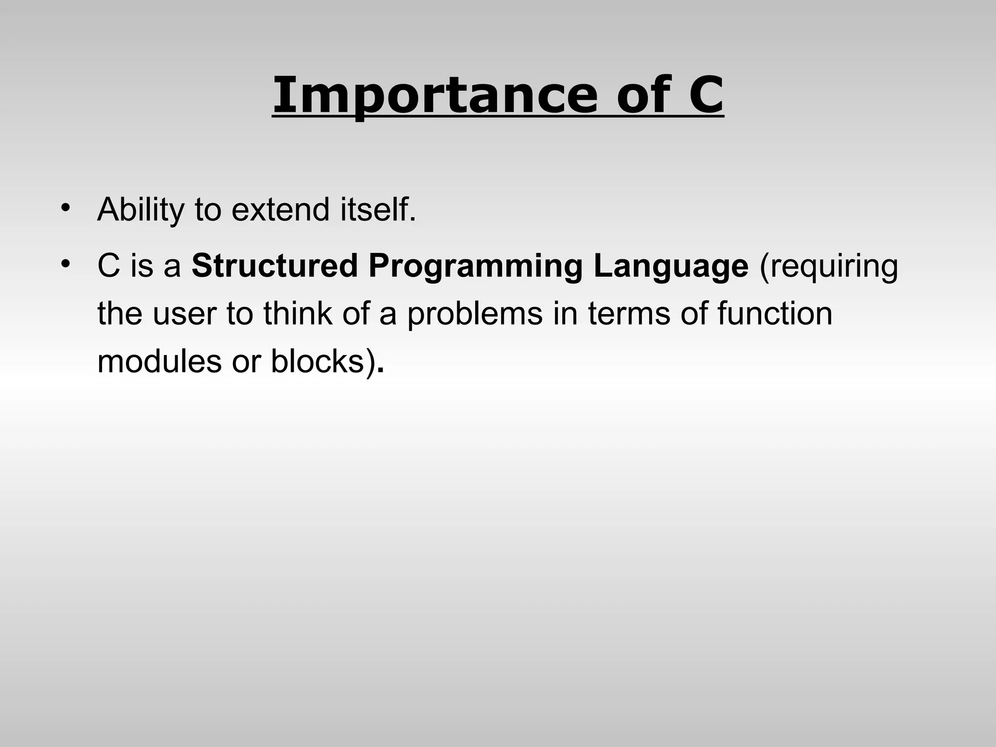 Importance of C

• Ability to extend itself.
• C is a Structured Programming Language (requiring
  the user to think of a problems in terms of function
  modules or blocks).
 