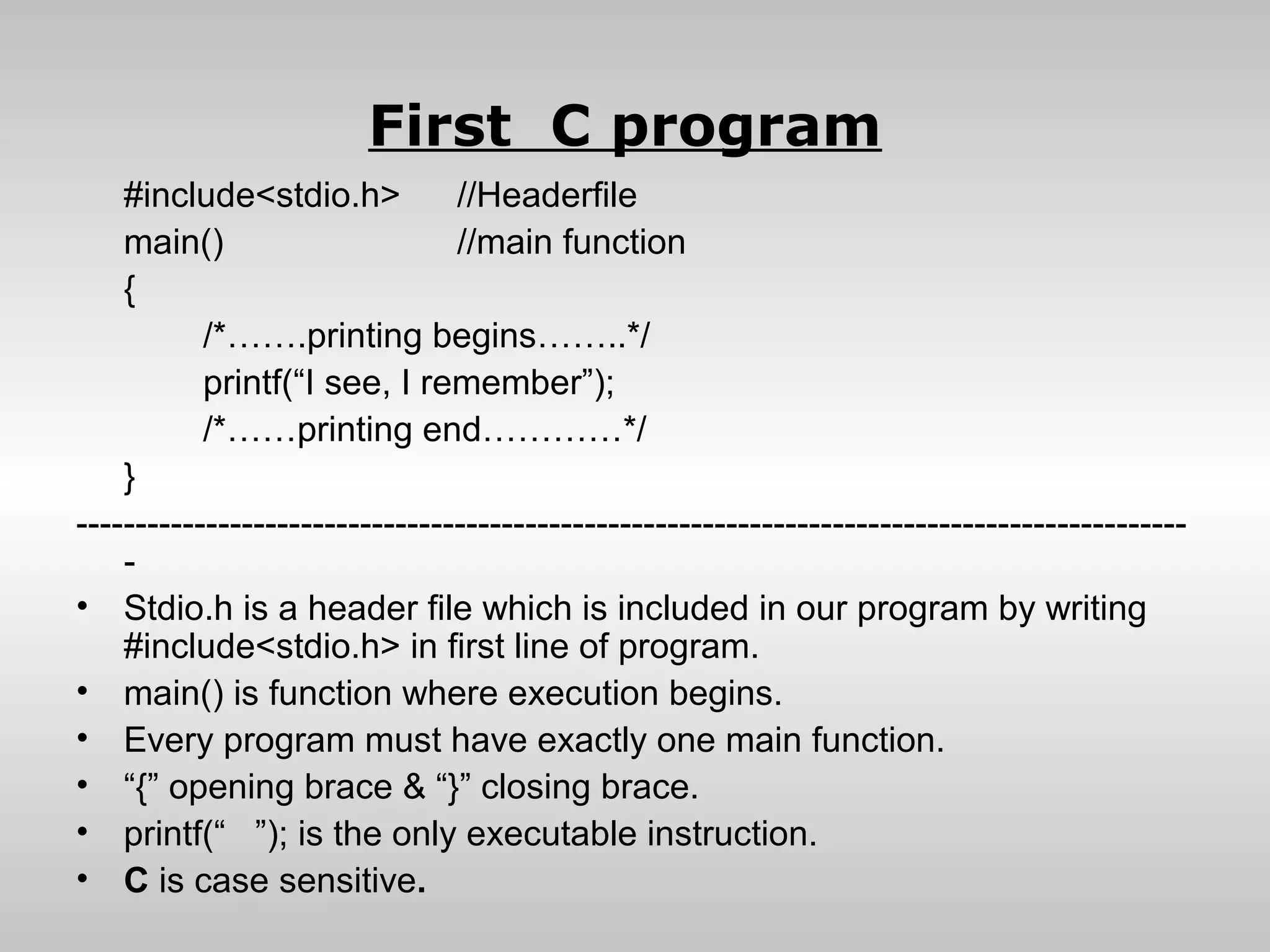 First C program
    #include<stdio.h>           //Headerfile
    main()                      //main function
    {
           /*…….printing begins……..*/
           printf(“I see, I remember”);
           /*……printing end…………*/
    }
----------------------------------------------------------------------------------------------
    -
• Stdio.h is a header file which is included in our program by writing
    #include<stdio.h> in first line of program.
• main() is function where execution begins.
• Every program must have exactly one main function.
• “{” opening brace & “}” closing brace.
• printf(“ ”); is the only executable instruction.
• C is case sensitive.
 