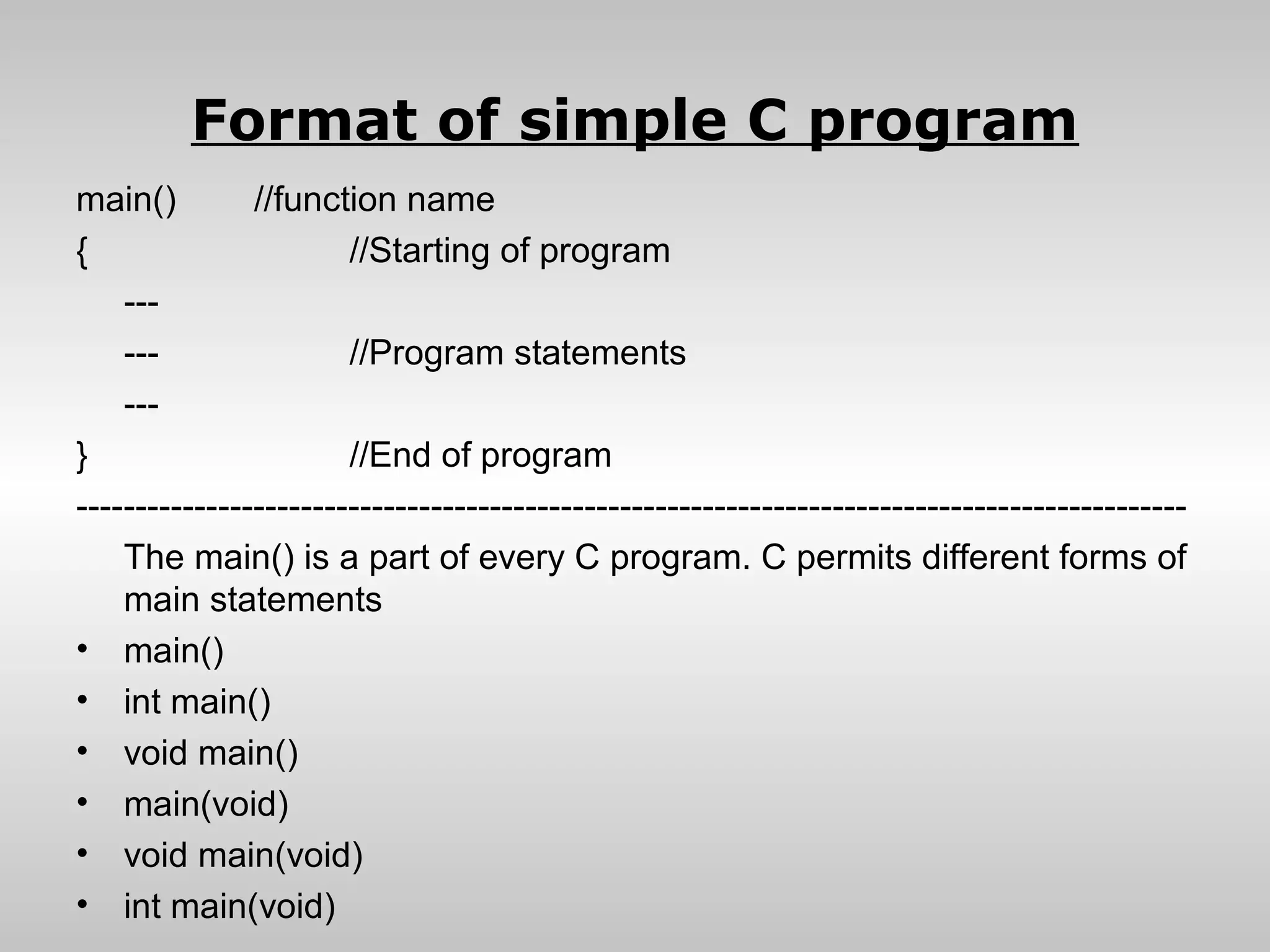 Format of simple C program
main()         //function name
{                      //Starting of program
    ---
    ---                //Program statements
    ---
}                      //End of program
----------------------------------------------------------------------------------------------
    The main() is a part of every C program. C permits different forms of
    main statements
• main()
• int main()
• void main()
• main(void)
• void main(void)
• int main(void)
 