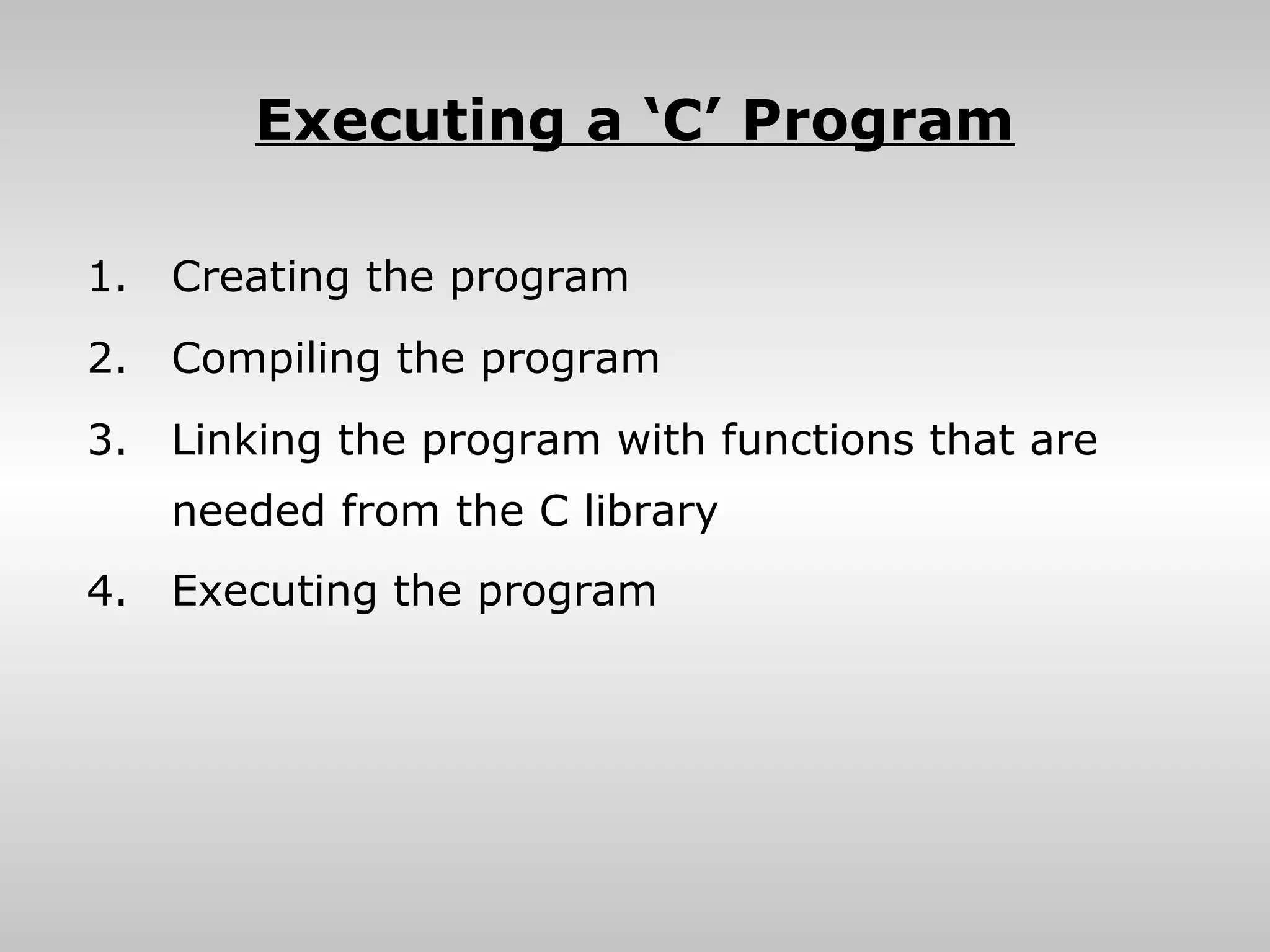 Executing a ‘C’ Program

1.   Creating the program
2.   Compiling the program
3.   Linking the program with functions that are
     needed from the C library
4.   Executing the program
 